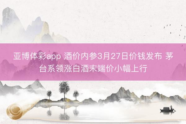 亚博体彩app 酒价内参3月27日价钱发布 茅台系领涨白酒末端价小幅上行