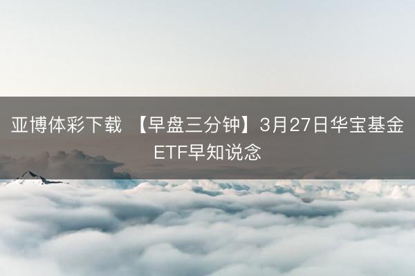 亚博体彩下载 【早盘三分钟】3月27日华宝基金ETF早知说念
