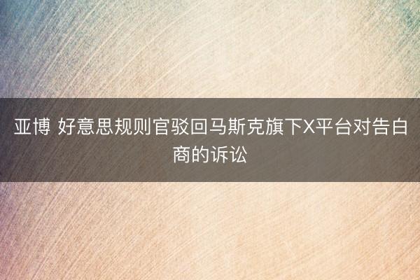 亚博 好意思规则官驳回马斯克旗下X平台对告白商的诉讼