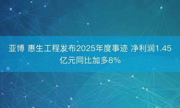 亚博 惠生工程发布2025年度事迹 净利润1.45亿元同比加多8%