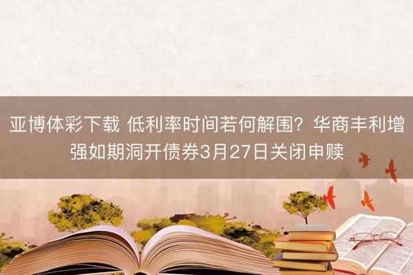 亚博体彩下载 低利率时间若何解围?华商丰利增强如期洞开债券3月27日关闭申赎