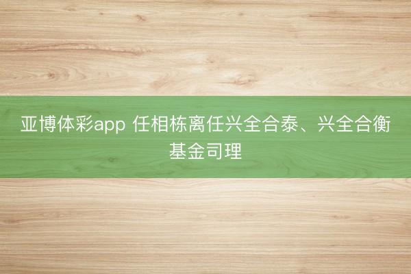 亚博体彩app 任相栋离任兴全合泰、兴全合衡基金司理