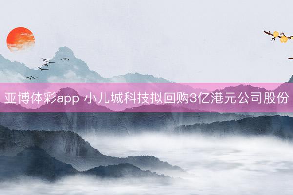 亚博体彩app 小儿城科技拟回购3亿港元公司股份