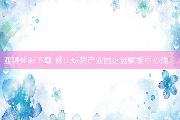 亚博体彩下载 佛山织梦产业园企创赋能中心确立
