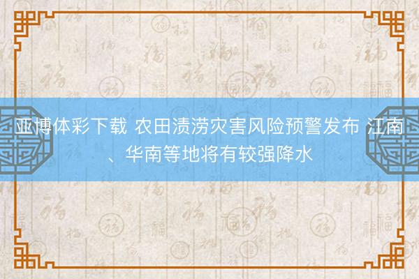 亚博体彩下载 农田渍涝灾害风险预警发布 江南、华南等地将有较强降水
