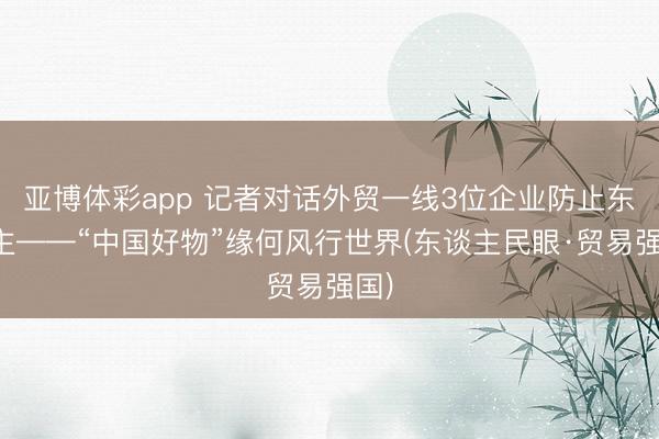 亚博体彩app 记者对话外贸一线3位企业防止东谈主——“中国好物”缘何风行世界(东谈主民眼·贸易强国)
