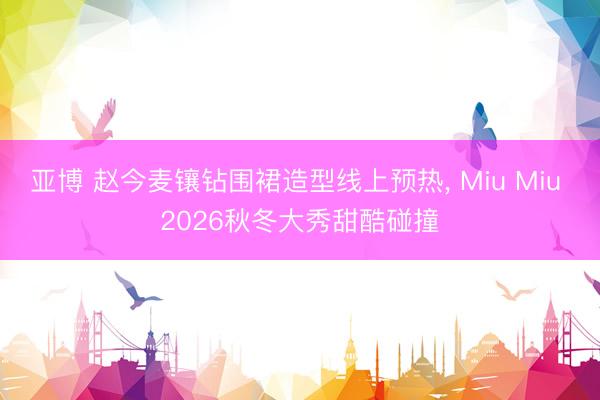 亚博 赵今麦镶钻围裙造型线上预热, Miu Miu 2026秋冬大秀甜酷碰撞