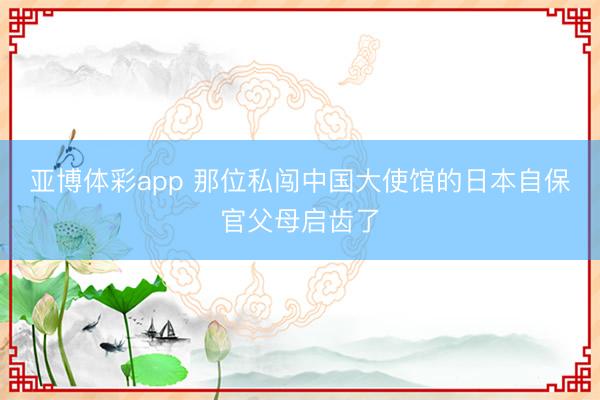 亚博体彩app 那位私闯中国大使馆的日本自保官父母启齿了