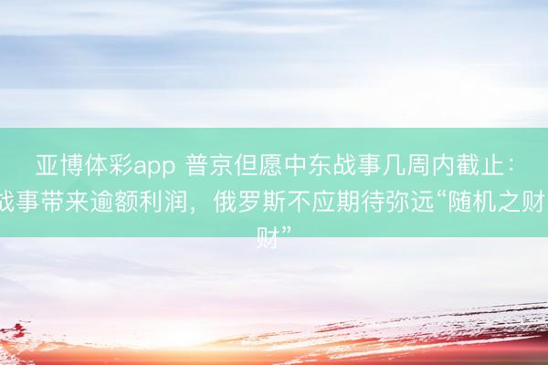 亚博体彩app 普京但愿中东战事几周内截止:战事带来逾额利润,俄罗斯不应期待弥远“随机之财”