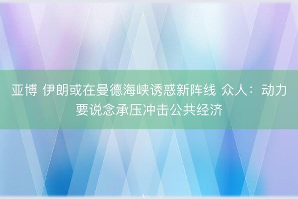 亚博 伊朗或在曼德海峡诱惑新阵线 众人：动力要说念承压冲击公共经济