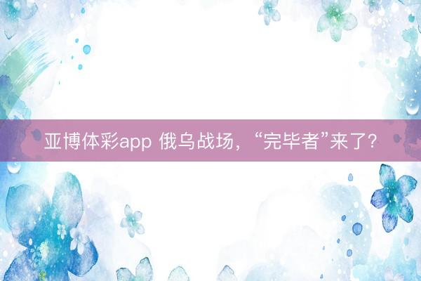 亚博体彩app 俄乌战场,“完毕者”来了?