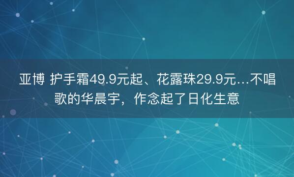 亚博 护手霜49.9元起、花露珠29.9元…不唱歌的华晨宇,作念起了日化生意