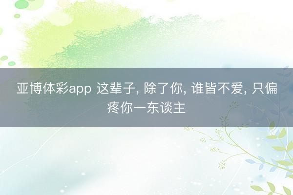 亚博体彩app 这辈子， 除了你， 谁皆不爱， 只偏疼你一东谈主