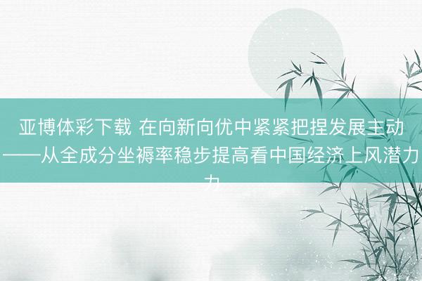 亚博体彩下载 在向新向优中紧紧把捏发展主动——从全成分坐褥率稳步提高看中国经济上风潜力