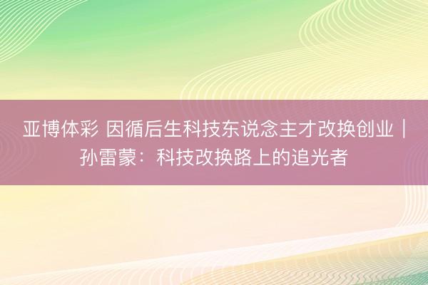亚博体彩 因循后生科技东说念主才改换创业|孙雷蒙:科技改换路上的追光者