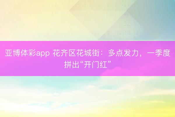 亚博体彩app 花齐区花城街：多点发力，一季度拼出“开门红”