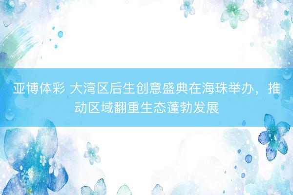 亚博体彩 大湾区后生创意盛典在海珠举办，推动区域翻重生态蓬勃发展