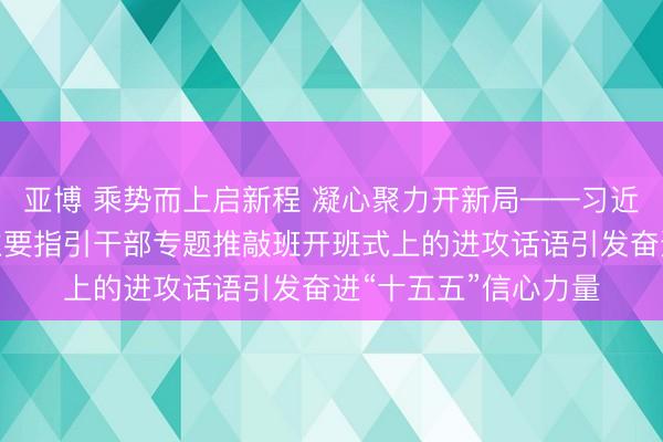 亚博 乘势而上启新程 凝心聚力开新局——习近平总文书在省部级主要指引干部专题推敲班开班式上的进攻话语引发奋进“十五五”信心力量