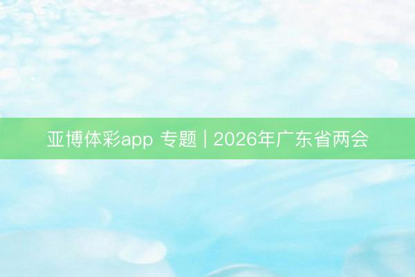 亚博体彩app 专题 | 2026年广东省两会