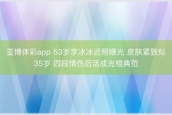 亚博体彩app 53岁李冰冰近照曝光 皮肤紧致似35岁 四段情伤后活成光棍典范