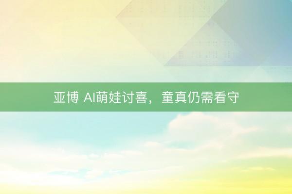 亚博 AI萌娃讨喜，童真仍需看守