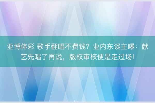 亚博体彩 歌手翻唱不费钱?业内东谈主曝:献艺先唱了再说,版权审核便是走过场!