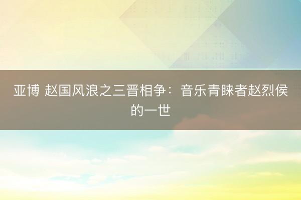 亚博 赵国风浪之三晋相争:音乐青睐者赵烈侯的一世