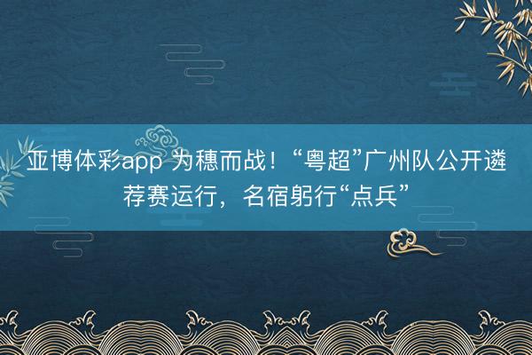亚博体彩app 为穗而战！“粤超”广州队公开遴荐赛运行，名宿躬行“点兵”