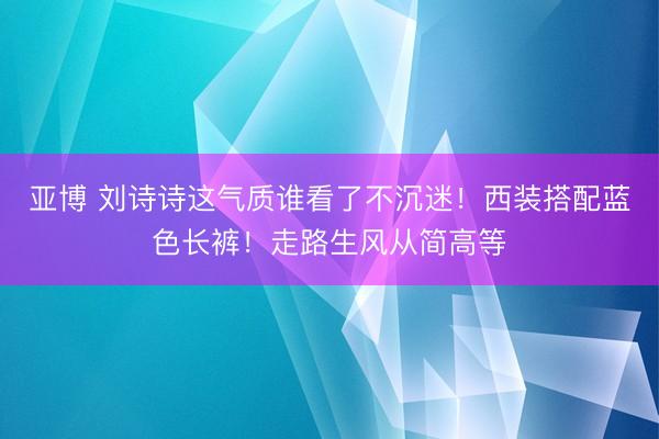 亚博 刘诗诗这气质谁看了不沉迷!西装搭配蓝色长裤!走路生风从简高等
