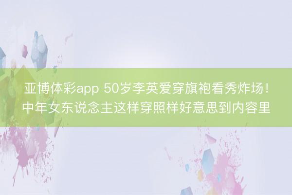 亚博体彩app 50岁李英爱穿旗袍看秀炸场！中年女东说念主这样穿照样好意思到内容里