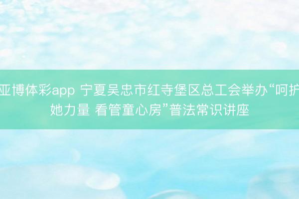 亚博体彩app 宁夏吴忠市红寺堡区总工会举办“呵护她力量 看管童心房”普法常识讲座
