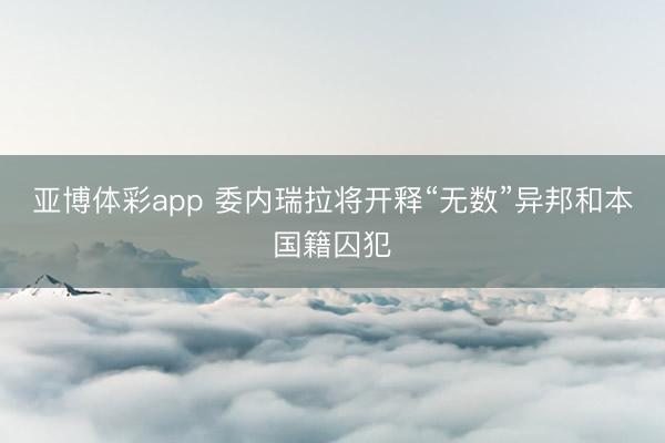 亚博体彩app 委内瑞拉将开释“无数”异邦和本国籍囚犯