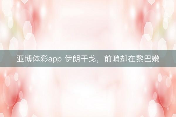 亚博体彩app 伊朗干戈,前哨却在黎巴嫩
