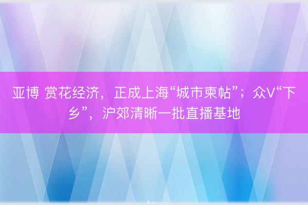 亚博 赏花经济，正成上海“城市柬帖”；众V“下乡”，沪郊清晰一批直播基地