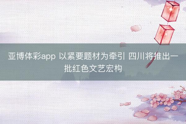 亚博体彩app 以紧要题材为牵引 四川将推出一批红色文艺宏构