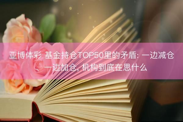 亚博体彩 基金持仓TOP50里的矛盾: 一边减仓、一边加仓, 机构到底在思什么
