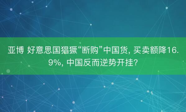 亚博 好意思国猖獗“断购”中国货, 买卖额降16.9%, 中国反而逆势开挂?