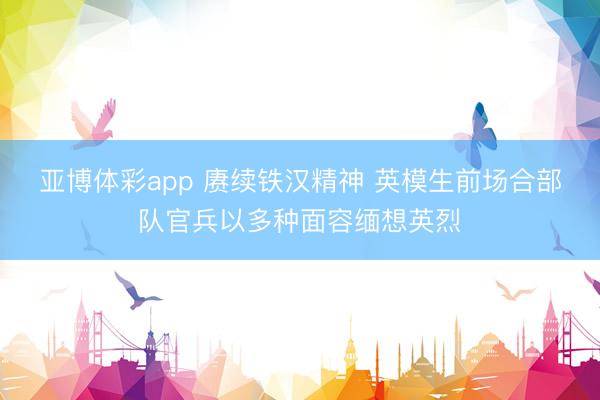 亚博体彩app 赓续铁汉精神 英模生前场合部队官兵以多种面容缅想英烈