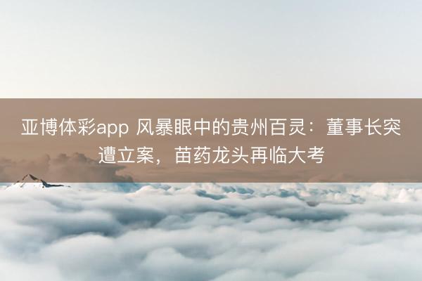 亚博体彩app 风暴眼中的贵州百灵:董事长突遭立案,苗药龙头再临大考