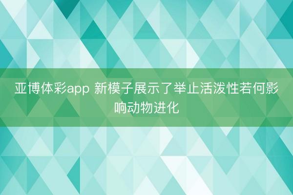 亚博体彩app 新模子展示了举止活泼性若何影响动物进化