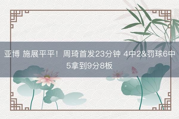 亚博 施展平平！周琦首发23分钟 4中2&罚球6中5拿到9分8板