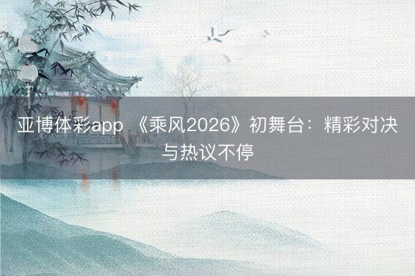 亚博体彩app 《乘风2026》初舞台：精彩对决与热议不停