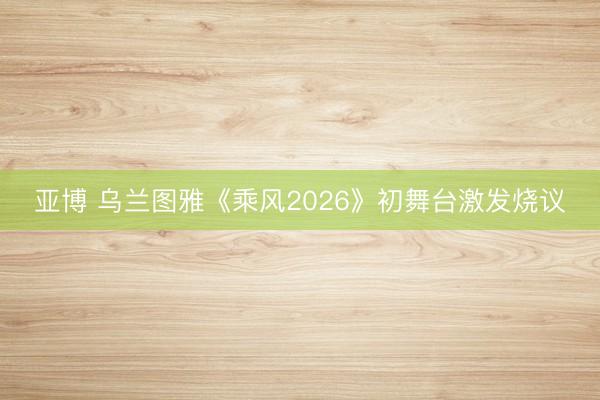 亚博 乌兰图雅《乘风2026》初舞台激发烧议
