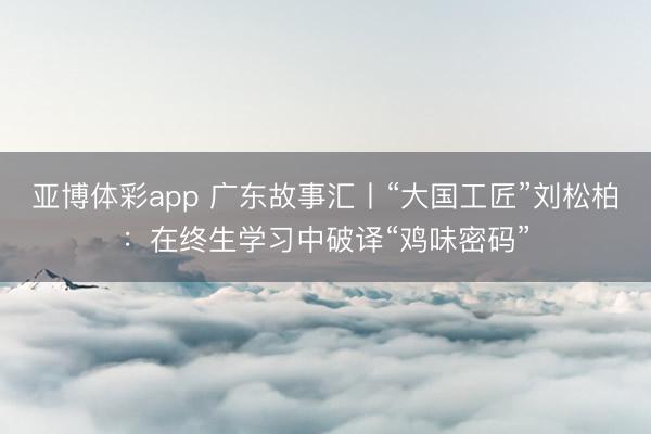 亚博体彩app 广东故事汇丨“大国工匠”刘松柏:在终生学习中破译“鸡味密码”