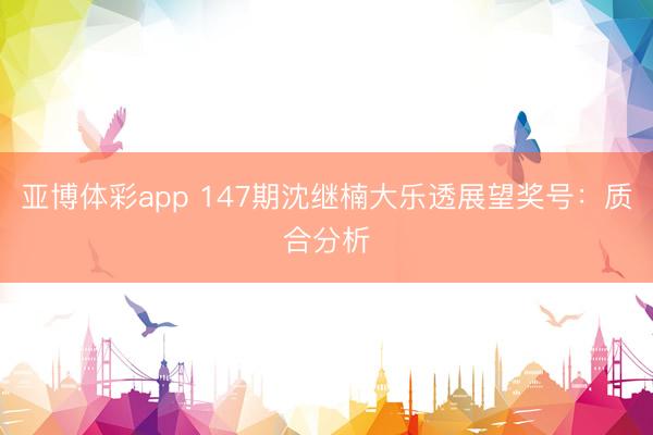 亚博体彩app 147期沈继楠大乐透展望奖号：质合分析