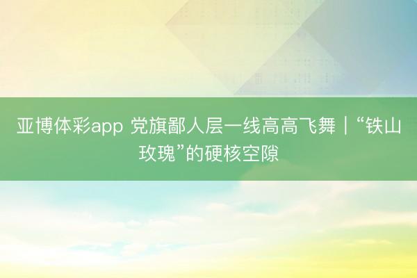 亚博体彩app 党旗鄙人层一线高高飞舞｜“铁山玫瑰”的硬核空隙