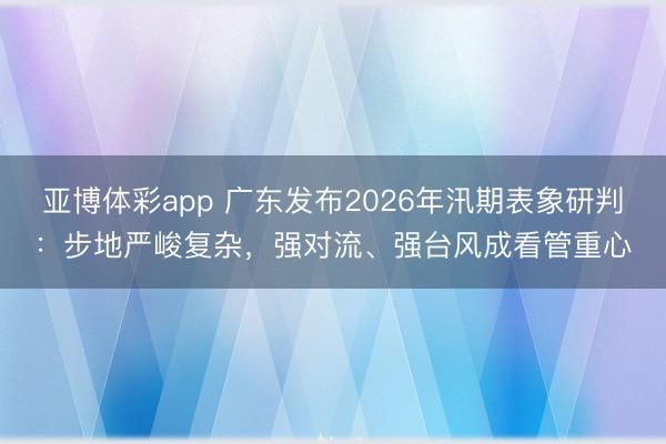 亚博体彩app 广东发布2026年汛期表象研判：步地严峻复杂，强对流、强台风成看管重心