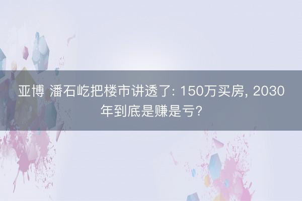 亚博 潘石屹把楼市讲透了: 150万买房, 2030年到底是赚是亏?