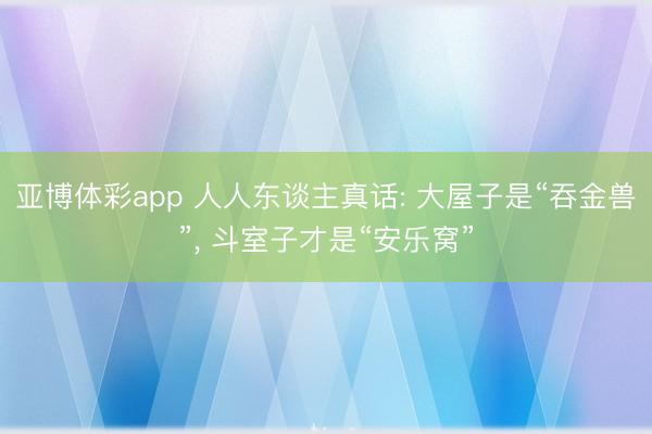 亚博体彩app 人人东谈主真话: 大屋子是“吞金兽”， 斗室子才是“安乐窝”