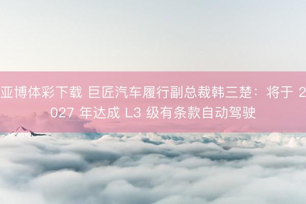 亚博体彩下载 巨匠汽车履行副总裁韩三楚:将于 2027 年达成 L3 级有条款自动驾驶